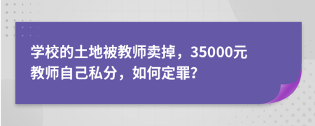 学校的土地被教师卖掉，35000元教师自己私分，如何定罪？