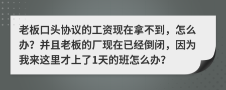 老板口头协议的工资现在拿不到，怎么办？并且老板的厂现在已经倒闭，因为我来这里才上了1天的班怎么办？