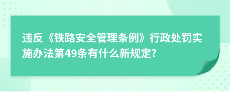 违反《铁路安全管理条例》行政处罚实施办法第49条有什么新规定?