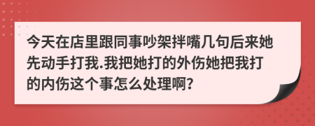 今天在店里跟同事吵架拌嘴几句后来她先动手打我.我把她打的外伤她把我打的内伤这个事怎么处理啊？