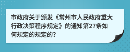 市政府关于颁发《常州市人民政府重大行政决策程序规定》的通知第27条如何规定的规定的？