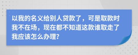 以我的名义给别人贷款了，可是取款时我不在场，现在都不知道这款谁取走了我应该怎么办理？