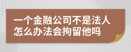 一个金融公司不是法人怎么办法会拘留他吗