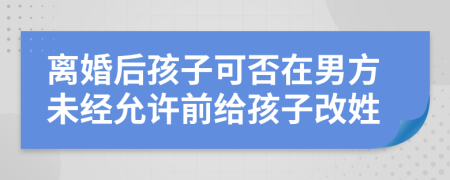 离婚后孩子可否在男方未经允许前给孩子改姓