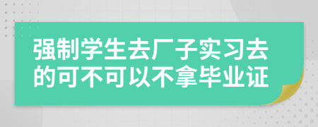 强制学生去厂子实习去的可不可以不拿毕业证