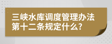 三峡水库调度管理办法第十二条规定什么?