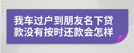 我车过户到朋友名下贷款没有按时还款会怎样