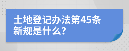 土地登记办法第45条新规是什么？