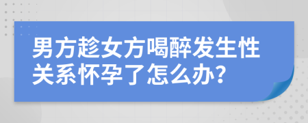 男方趁女方喝醉发生性关系怀孕了怎么办？