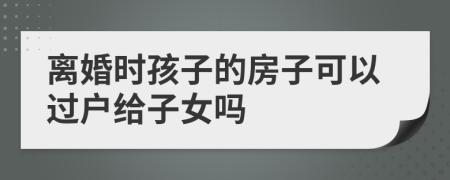 离婚时孩子的房子可以过户给子女吗