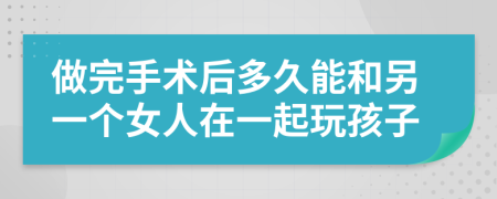 做完手术后多久能和另一个女人在一起玩孩子