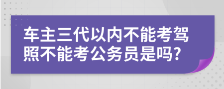 车主三代以内不能考驾照不能考公务员是吗?