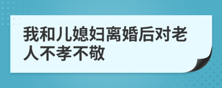 我和儿媳妇离婚后对老人不孝不敬