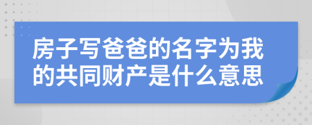 房子写爸爸的名字为我的共同财产是什么意思