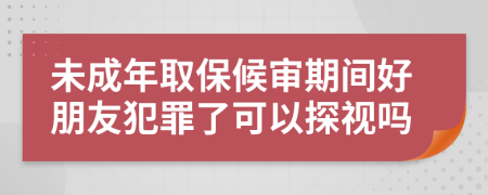 未成年取保候审期间好朋友犯罪了可以探视吗