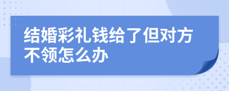 结婚彩礼钱给了但对方不领怎么办
