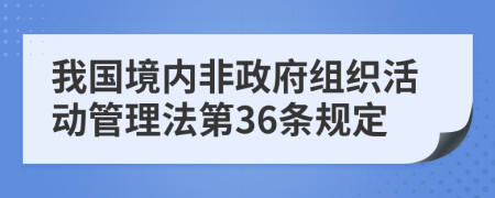 我国境内非政府组织活动管理法第36条规定