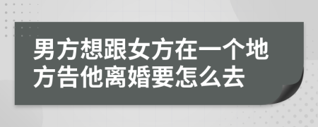 男方想跟女方在一个地方告他离婚要怎么去