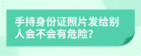 手持身份证照片发给别人会不会有危险？