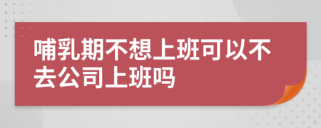 哺乳期不想上班可以不去公司上班吗