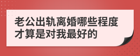 老公出轨离婚哪些程度才算是对我最好的