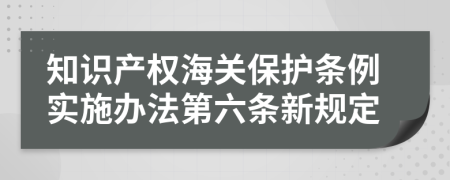 知识产权海关保护条例实施办法第六条新规定