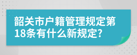 韶关市户籍管理规定第18条有什么新规定?