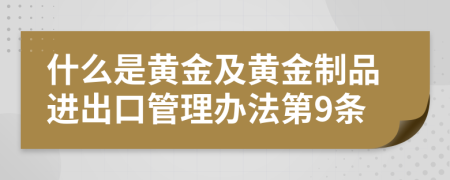 什么是黄金及黄金制品进出口管理办法第9条