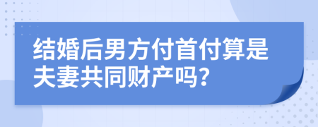 结婚后男方付首付算是夫妻共同财产吗？