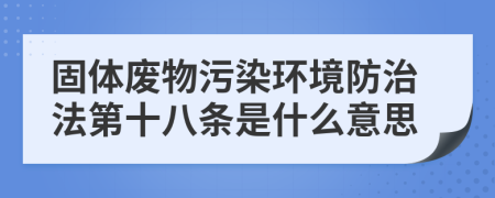 固体废物污染环境防治法第十八条是什么意思