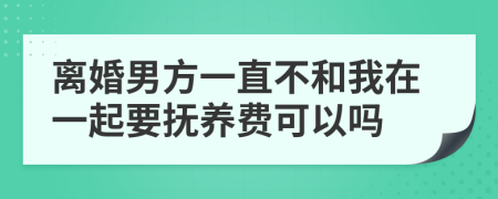 离婚男方一直不和我在一起要抚养费可以吗