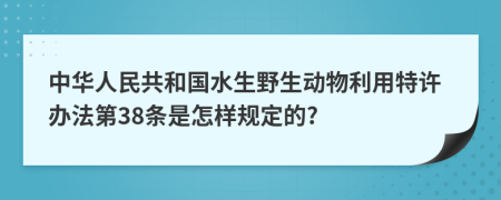 中华人民共和国水生野生动物利用特许办法第38条是怎样规定的?