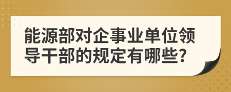 能源部对企事业单位领导干部的规定有哪些?