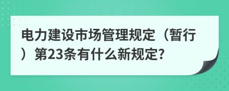 电力建设市场管理规定（暂行）第23条有什么新规定?