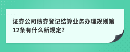 证券公司债券登记结算业务办理规则第12条有什么新规定?