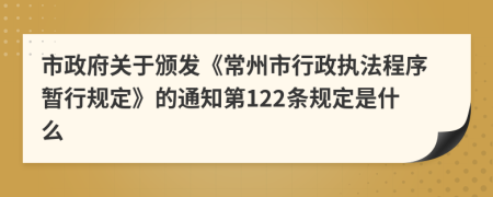 市政府关于颁发《常州市行政执法程序暂行规定》的通知第122条规定是什么