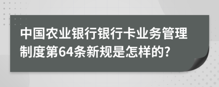 中国农业银行银行卡业务管理制度第64条新规是怎样的?