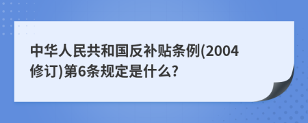 中华人民共和国反补贴条例(2004修订)第6条规定是什么?