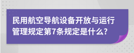 民用航空导航设备开放与运行管理规定第7条规定是什么?