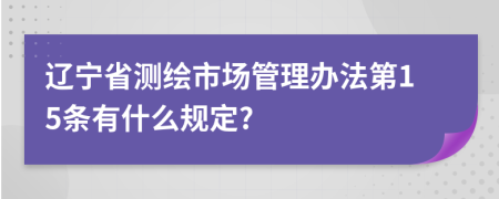 辽宁省测绘市场管理办法第15条有什么规定?