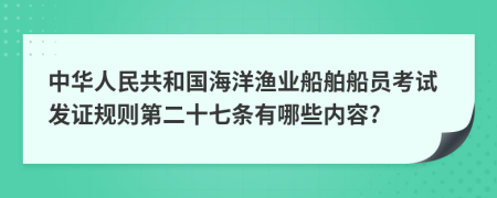 中华人民共和国海洋渔业船舶船员考试发证规则第二十七条有哪些内容?