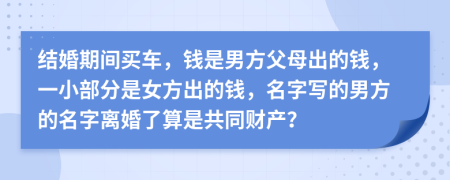 结婚期间买车，钱是男方父母出的钱，一小部分是女方出的钱，名字写的男方的名字离婚了算是共同财产？