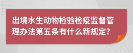 出境水生动物检验检疫监督管理办法第五条有什么新规定?