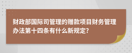 财政部国际司管理的赠款项目财务管理办法第十四条有什么新规定?