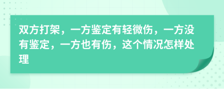 双方打架，一方鉴定有轻微伤，一方没有鉴定，一方也有伤，这个情况怎样处理