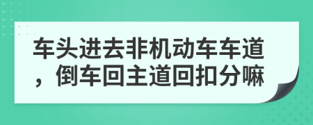 车头进去非机动车车道，倒车回主道回扣分嘛