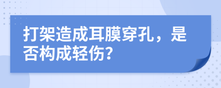 打架造成耳膜穿孔，是否构成轻伤？