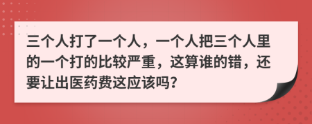 三个人打了一个人，一个人把三个人里的一个打的比较严重，这算谁的错，还要让出医药费这应该吗？