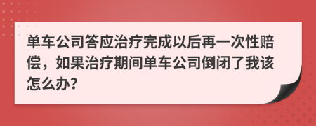 单车公司答应治疗完成以后再一次性赔偿，如果治疗期间单车公司倒闭了我该怎么办？