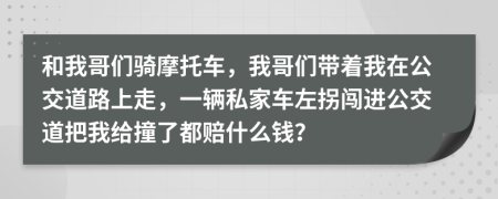 和我哥们骑摩托车，我哥们带着我在公交道路上走，一辆私家车左拐闯进公交道把我给撞了都赔什么钱？
